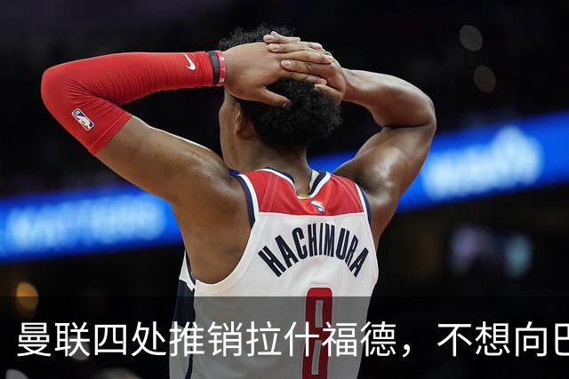 曼联四处推销拉什福德，不想向巴萨妥协！无法再逐出更衣室否则其可免费走人